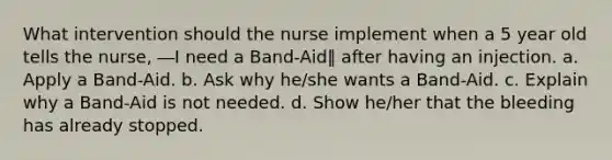 What intervention should the nurse implement when a 5 year old tells the nurse, ―I need a Band-Aid‖ after having an injection. a. Apply a Band-Aid. b. Ask why he/she wants a Band-Aid. c. Explain why a Band-Aid is not needed. d. Show he/her that the bleeding has already stopped.