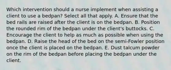 Which intervention should a nurse implement when assisting a client to use a bedpan? Select all that apply. A. Ensure that the bed rails are raised after the client is on the bedpan. B. Position the rounded rim of the bedpan under the client's buttocks. C. Encourage the client to help as much as possible when using the bedpan. D. Raise the head of the bed on the semi-Fowler position once the client is placed on the bedpan. E. Dust talcum powder on the rim of the bedpan before placing the bedpan under the client.