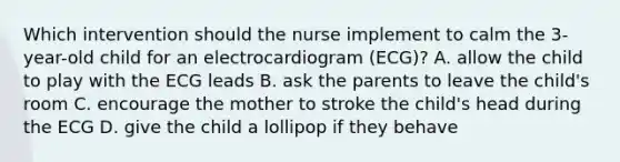 Which intervention should the nurse implement to calm the 3-year-old child for an electrocardiogram (ECG)? A. allow the child to play with the ECG leads B. ask the parents to leave the child's room C. encourage the mother to stroke the child's head during the ECG D. give the child a lollipop if they behave