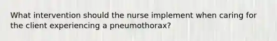 What intervention should the nurse implement when caring for the client experiencing a pneumothorax?