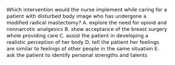 Which intervention would the nurse implement while caring for a patient with disturbed body image who has undergone a modified radical mastectomy? A. explore the need for opioid and nonnarcotic analgesics B. show acceptance of the breast surgery whole providing care C. assist the patient in developing a realistic perception of her body D. tell the patient her feelings are similar to feelings of other people in the same situation E. ask the patient to identify personal strengths and talents