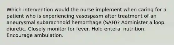 Which intervention would the nurse implement when caring for a patient who is experiencing vasospasm after treatment of an aneurysmal subarachnoid hemorrhage (SAH)? Administer a loop diuretic. Closely monitor for fever. Hold enteral nutrition. Encourage ambulation.