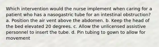 Which intervention would the nurse implement when caring for a patient who has a nasogastric tube for an intestinal obstruction? a. Position the air vent above the abdomen. b. Keep the head of the bed elevated 20 degrees. c. Allow the unlicensed assistive personnel to insert the tube. d. Pin tubing to gown to allow for movement