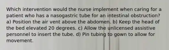 Which intervention would the nurse implement when caring for a patient who has a nasogastric tube for an intestinal obstruction? a) Position the air vent above the abdomen. b) Keep the head of the bed elevated 20 degrees. c) Allow the unlicensed assistive personnel to insert the tube. d) Pin tubing to gown to allow for movement.