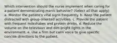 Which intervention should the nurse implement when caring for a patient demonstrating manic behavior? (Select all that apply) a. Monitor the patient's vital signs frequently. b. Keep the patient distracted with group-oriented activities. c. Provide the patient with frequent milkshakes and protein drinks. d. Reduce the volume on the television and dim bright lights in the environment. e. Use a firm but calm voice to give specific concise directions to the patient.