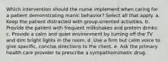 Which intervention should the nurse implement when caring for a patient demonstrating manic behavior? Select all that apply. a. Keep the patient distracted with group-oriented activities. b. Provide the patient with frequent milkshakes and protein drinks. c. Provide a calm and quiet environment by turning off the TV and dim bright lights in the room. d. Use a firm but calm voice to give specific, concise directions to the client. e. Ask the primary health care provider to prescribe a sympathomimetic drug.