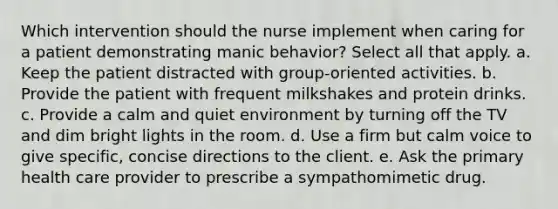 Which intervention should the nurse implement when caring for a patient demonstrating manic behavior? Select all that apply. a. Keep the patient distracted with group-oriented activities. b. Provide the patient with frequent milkshakes and protein drinks. c. Provide a calm and quiet environment by turning off the TV and dim bright lights in the room. d. Use a firm but calm voice to give specific, concise directions to the client. e. Ask the primary health care provider to prescribe a sympathomimetic drug.