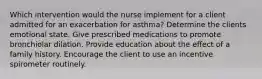 Which intervention would the nurse implement for a client admitted for an exacerbation for asthma? Determine the clients emotional state. Give prescribed medications to promote bronchiolar dilation. Provide education about the effect of a family history. Encourage the client to use an incentive spirometer routinely.