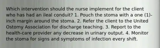 Which intervention should the nurse implement for the client who has had an ileal conduit? 1. Pouch the stoma with a one (1)-inch margin around the stoma. 2. Refer the client to the United Ostomy Association for discharge teaching. 3. Report to the health-care provider any decrease in urinary output. 4. Monitor the stoma for signs and symptoms of infection every shift.