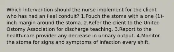 Which intervention should the nurse implement for the client who has had an ileal conduit? 1.Pouch the stoma with a one (1)-inch margin around the stoma. 2.Refer the client to the United Ostomy Association for discharge teaching. 3.Report to the health-care provider any decrease in urinary output. 4.Monitor the stoma for signs and symptoms of infection every shift.