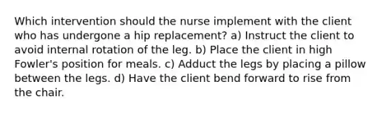 Which intervention should the nurse implement with the client who has undergone a hip replacement? a) Instruct the client to avoid internal rotation of the leg. b) Place the client in high Fowler's position for meals. c) Adduct the legs by placing a pillow between the legs. d) Have the client bend forward to rise from the chair.