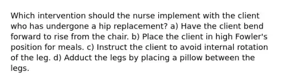 Which intervention should the nurse implement with the client who has undergone a hip replacement? a) Have the client bend forward to rise from the chair. b) Place the client in high Fowler's position for meals. c) Instruct the client to avoid internal rotation of the leg. d) Adduct the legs by placing a pillow between the legs.