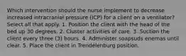 Which intervention should the nurse implement to decrease increased intracranial pressure (ICP) for a client on a ventilator? Select all that apply. 1. Position the client with the head of the bed up 30 degrees. 2. Cluster activities of care. 3. Suction the client every three (3) hours. 4. Administer soapsuds enemas until clear. 5. Place the client in Trendelenburg position.