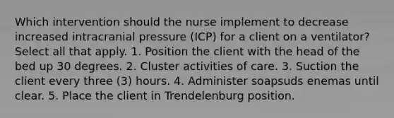 Which intervention should the nurse implement to decrease increased intracranial pressure (ICP) for a client on a ventilator? Select all that apply. 1. Position the client with the head of the bed up 30 degrees. 2. Cluster activities of care. 3. Suction the client every three (3) hours. 4. Administer soapsuds enemas until clear. 5. Place the client in Trendelenburg position.