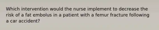 Which intervention would the nurse implement to decrease the risk of a fat embolus in a patient with a femur fracture following a car accident?