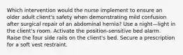 Which intervention would the nurse implement to ensure an older adult client's safety when demonstrating mild confusion after surgical repair of an abdominal hernia? Use a night—light in the client's room. Activate the position-sensitive bed alarm. Raise the four side rails on the client's bed. Secure a prescription for a soft vest restraint.