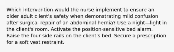 Which intervention would the nurse implement to ensure an older adult client's safety when demonstrating mild confusion after surgical repair of an abdominal hernia? Use a night—light in the client's room. Activate the position-sensitive bed alarm. Raise the four side rails on the client's bed. Secure a prescription for a soft vest restraint.