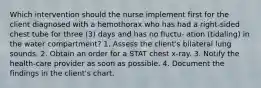 Which intervention should the nurse implement first for the client diagnosed with a hemothorax who has had a right-sided chest tube for three (3) days and has no fluctu- ation (tidaling) in the water compartment? 1. Assess the client's bilateral lung sounds. 2. Obtain an order for a STAT chest x-ray. 3. Notify the health-care provider as soon as possible. 4. Document the findings in the client's chart.