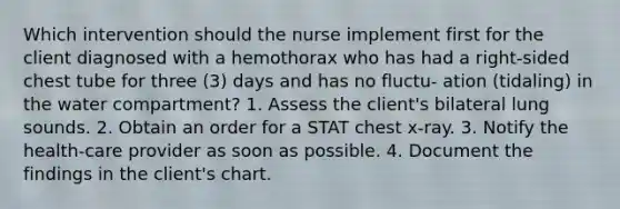 Which intervention should the nurse implement first for the client diagnosed with a hemothorax who has had a right-sided chest tube for three (3) days and has no fluctu- ation (tidaling) in the water compartment? 1. Assess the client's bilateral lung sounds. 2. Obtain an order for a STAT chest x-ray. 3. Notify the health-care provider as soon as possible. 4. Document the findings in the client's chart.