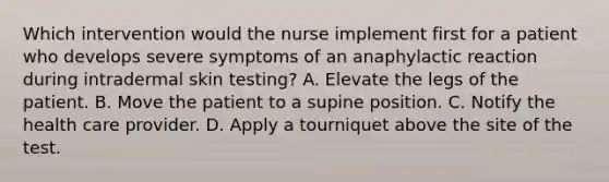 Which intervention would the nurse implement first for a patient who develops severe symptoms of an anaphylactic reaction during intradermal skin testing? A. Elevate the legs of the patient. B. Move the patient to a supine position. C. Notify the health care provider. D. Apply a tourniquet above the site of the test.