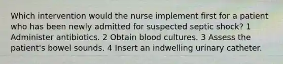 Which intervention would the nurse implement first for a patient who has been newly admitted for suspected septic shock? 1 Administer antibiotics. 2 Obtain blood cultures. 3 Assess the patient's bowel sounds. 4 Insert an indwelling urinary catheter.