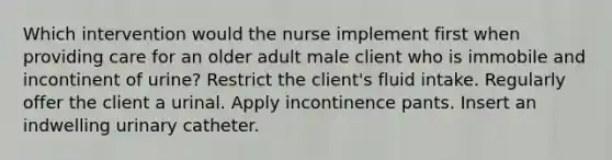 Which intervention would the nurse implement first when providing care for an older adult male client who is immobile and incontinent of urine? Restrict the client's fluid intake. Regularly offer the client a urinal. Apply incontinence pants. Insert an indwelling urinary catheter.