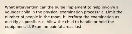 What intervention can the nurse implement to help involve a younger child in the physical examination process? a. Limit the number of people in the room. b. Perform the examination as quickly as possible. c. Allow the child to handle or hold the equipment. d. Examine painful areas last.