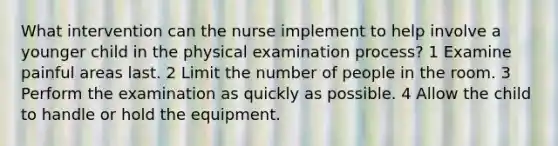 What intervention can the nurse implement to help involve a younger child in the physical examination process? 1 Examine painful areas last. 2 Limit the number of people in the room. 3 Perform the examination as quickly as possible. 4 Allow the child to handle or hold the equipment.