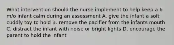 What intervention should the nurse implement to help keep a 6 m/o infant calm during an assessment A. give the infant a soft cuddly toy to hold B. remove the pacifier from the infants mouth C. distract the infant with noise or bright lights D. encourage the parent to hold the infant