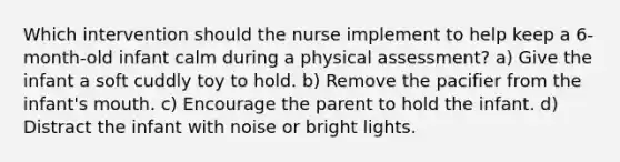 Which intervention should the nurse implement to help keep a 6-month-old infant calm during a physical assessment? a) Give the infant a soft cuddly toy to hold. b) Remove the pacifier from the infant's mouth. c) Encourage the parent to hold the infant. d) Distract the infant with noise or bright lights.