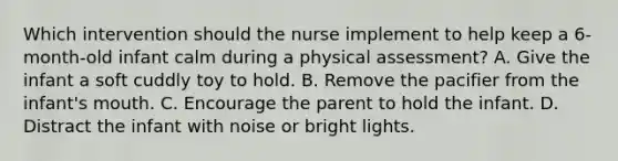 Which intervention should the nurse implement to help keep a 6-month-old infant calm during a physical assessment? A. Give the infant a soft cuddly toy to hold. B. Remove the pacifier from the infant's mouth. C. Encourage the parent to hold the infant. D. Distract the infant with noise or bright lights.