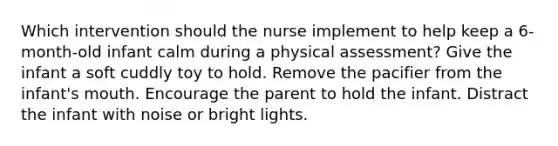 Which intervention should the nurse implement to help keep a 6-month-old infant calm during a physical assessment? Give the infant a soft cuddly toy to hold. Remove the pacifier from the infant's mouth. Encourage the parent to hold the infant. Distract the infant with noise or bright lights.