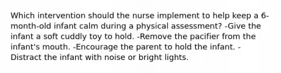 Which intervention should the nurse implement to help keep a 6-month-old infant calm during a physical assessment? -Give the infant a soft cuddly toy to hold. -Remove the pacifier from the infant's mouth. -Encourage the parent to hold the infant. -Distract the infant with noise or bright lights.