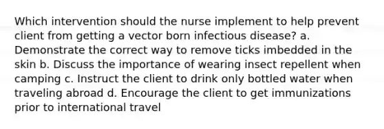 Which intervention should the nurse implement to help prevent client from getting a vector born infectious disease? a. Demonstrate the correct way to remove ticks imbedded in the skin b. Discuss the importance of wearing insect repellent when camping c. Instruct the client to drink only bottled water when traveling abroad d. Encourage the client to get immunizations prior to international travel