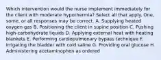 Which intervention would the nurse implement immediately for the client with moderate hypothermia? Select all that apply. One, some, or all responses may be correct. A. Supplying heated oxygen gas B. Positioning the client in supine position C. Pushing high-carbohydrate liquids D. Applying external heat with heating blankets E. Performing cardiopulmonary bypass technique F. Irrigating the bladder with cold saline G. Providing oral glucose H. Administering acetaminophen as ordered