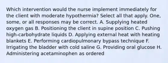 Which intervention would the nurse implement immediately for the client with moderate hypothermia? Select all that apply. One, some, or all responses may be correct. A. Supplying heated oxygen gas B. Positioning the client in supine position C. Pushing high-carbohydrate liquids D. Applying external heat with heating blankets E. Performing cardiopulmonary bypass technique F. Irrigating the bladder with cold saline G. Providing oral glucose H. Administering acetaminophen as ordered