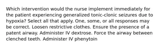 Which intervention would the nurse implement immediately for the patient experiencing generalized tonic-clonic seizures due to hypoxia? Select all that apply. One, some, or all responses may be correct. Loosen restrictive clothes. Ensure the presence of a patent airway. Administer IV dextrose. Force the airway between clenched teeth. Administer IV phenytoin