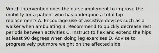 Which intervention does the nurse implement to improve the mobility for a patient who has undergone a total hip replacement? A. Encourage use of assistive devices such as a walker when ambulating B. Recommend to quickly decrease rest periods between activities C. Instruct to flex and extend the hips at least 90 degrees when doing leg exercises D. Advise to progressively put more weight on the affected side