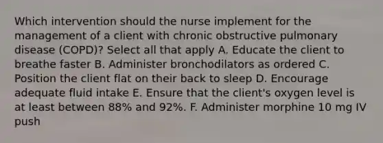 Which intervention should the nurse implement for the management of a client with chronic obstructive pulmonary disease (COPD)? Select all that apply A. Educate the client to breathe faster B. Administer bronchodilators as ordered C. Position the client flat on their back to sleep D. Encourage adequate fluid intake E. Ensure that the client's oxygen level is at least between 88% and 92%. F. Administer morphine 10 mg IV push