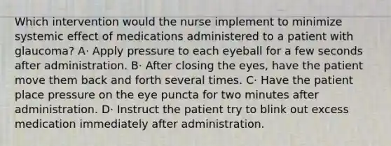 Which intervention would the nurse implement to minimize systemic effect of medications administered to a patient with glaucoma? A· Apply pressure to each eyeball for a few seconds after administration. B· After closing the eyes, have the patient move them back and forth several times. C· Have the patient place pressure on the eye puncta for two minutes after administration. D· Instruct the patient try to blink out excess medication immediately after administration.