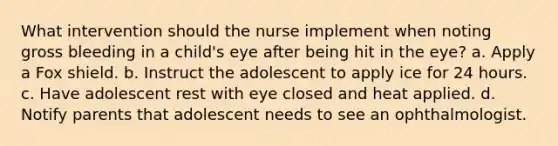 What intervention should the nurse implement when noting gross bleeding in a child's eye after being hit in the eye? a. Apply a Fox shield. b. Instruct the adolescent to apply ice for 24 hours. c. Have adolescent rest with eye closed and heat applied. d. Notify parents that adolescent needs to see an ophthalmologist.