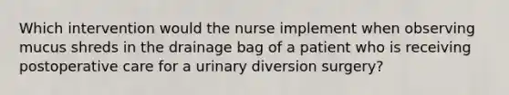 Which intervention would the nurse implement when observing mucus shreds in the drainage bag of a patient who is receiving postoperative care for a urinary diversion surgery?