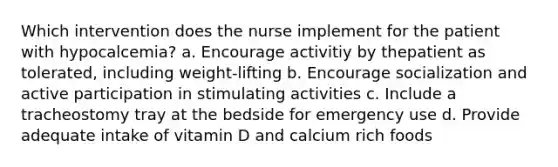 Which intervention does the nurse implement for the patient with hypocalcemia? a. Encourage activitiy by thepatient as tolerated, including weight-lifting b. Encourage socialization and active participation in stimulating activities c. Include a tracheostomy tray at the bedside for emergency use d. Provide adequate intake of vitamin D and calcium rich foods