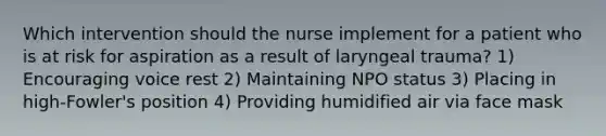 Which intervention should the nurse implement for a patient who is at risk for aspiration as a result of laryngeal trauma? 1) Encouraging voice rest 2) Maintaining NPO status 3) Placing in high-Fowler's position 4) Providing humidified air via face mask