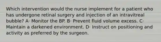 Which intervention would the nurse implement for a patient who has undergone retinal surgery and injection of an intravitreal bubble? A· Monitor the BP. B· Prevent fluid volume excess. C· Maintain a darkened environment. D· Instruct on positioning and activity as preferred by the surgeon.