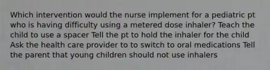 Which intervention would the nurse implement for a pediatric pt who is having difficulty using a metered dose inhaler? Teach the child to use a spacer Tell the pt to hold the inhaler for the child Ask the health care provider to to switch to oral medications Tell the parent that young children should not use inhalers