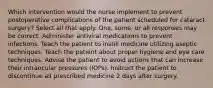 Which intervention would the nurse implement to prevent postoperative complications of the patient scheduled for cataract surgery? Select all that apply. One, some, or all responses may be correct. Administer antiviral medications to prevent infections. Teach the patient to instill medicine utilizing aseptic techniques. Teach the patient about proper hygiene and eye care techniques. Advise the patient to avoid actions that can increase their intraocular pressures (IOPs). Instruct the patient to discontinue all prescribed medicine 2 days after surgery.