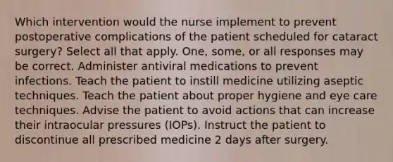 Which intervention would the nurse implement to prevent postoperative complications of the patient scheduled for cataract surgery? Select all that apply. One, some, or all responses may be correct. Administer antiviral medications to prevent infections. Teach the patient to instill medicine utilizing aseptic techniques. Teach the patient about proper hygiene and eye care techniques. Advise the patient to avoid actions that can increase their intraocular pressures (IOPs). Instruct the patient to discontinue all prescribed medicine 2 days after surgery.