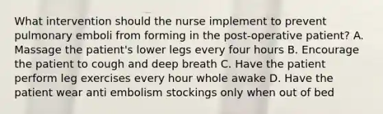 What intervention should the nurse implement to prevent pulmonary emboli from forming in the post-operative patient? A. Massage the patient's lower legs every four hours B. Encourage the patient to cough and deep breath C. Have the patient perform leg exercises every hour whole awake D. Have the patient wear anti embolism stockings only when out of bed