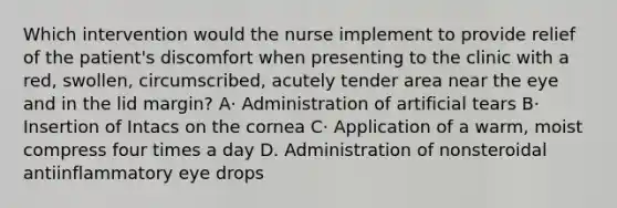 Which intervention would the nurse implement to provide relief of the patient's discomfort when presenting to the clinic with a red, swollen, circumscribed, acutely tender area near the eye and in the lid margin? A· Administration of artificial tears B· Insertion of Intacs on the cornea C· Application of a warm, moist compress four times a day D. Administration of nonsteroidal antiinflammatory eye drops